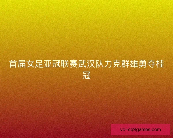 首届女足亚冠联赛武汉队力克群雄勇夺桂冠